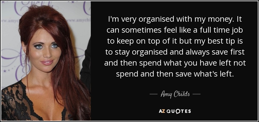 I'm very organised with my money. It can sometimes feel like a full time job to keep on top of it but my best tip is to stay organised and always save first and then spend what you have left not spend and then save what's left. - Amy Childs