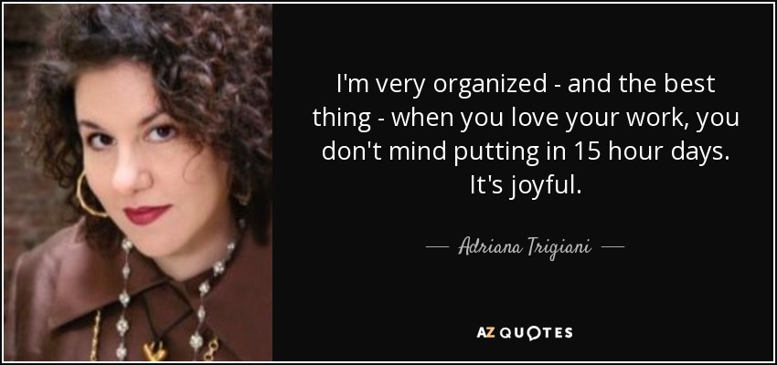 I'm very organized - and the best thing - when you love your work, you don't mind putting in 15 hour days. It's joyful. - Adriana Trigiani
