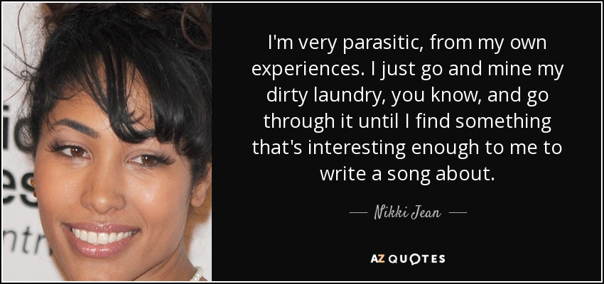 I'm very parasitic, from my own experiences. I just go and mine my dirty laundry, you know, and go through it until I find something that's interesting enough to me to write a song about. - Nikki Jean