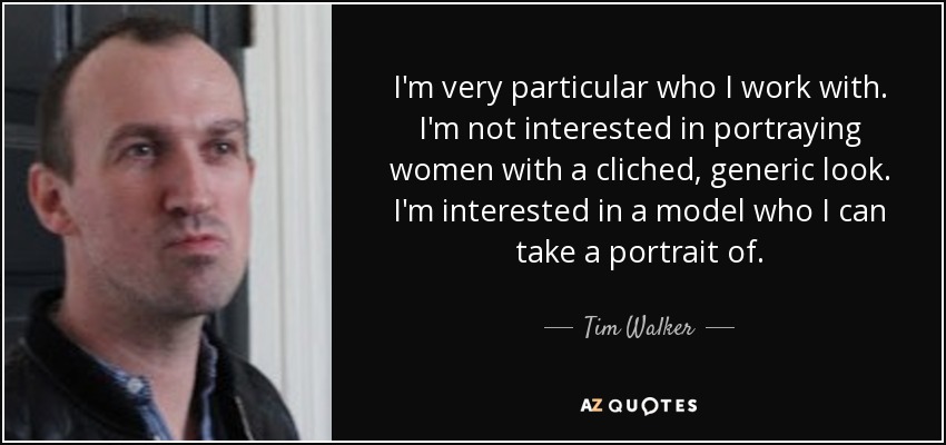 I'm very particular who I work with. I'm not interested in portraying women with a cliched, generic look. I'm interested in a model who I can take a portrait of. - Tim Walker