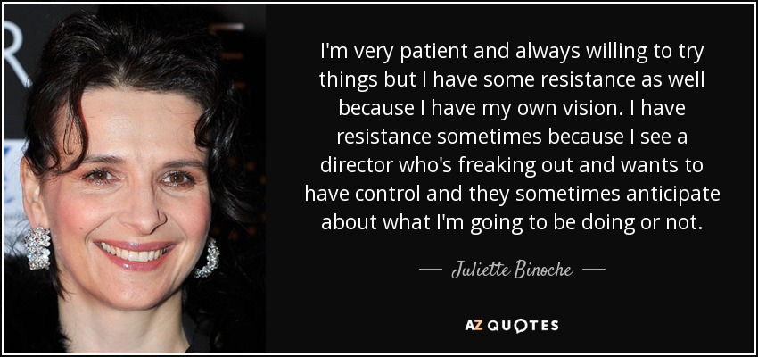I'm very patient and always willing to try things but I have some resistance as well because I have my own vision. I have resistance sometimes because I see a director who's freaking out and wants to have control and they sometimes anticipate about what I'm going to be doing or not. - Juliette Binoche