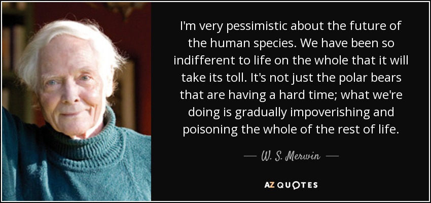 I'm very pessimistic about the future of the human species. We have been so indifferent to life on the whole that it will take its toll. It's not just the polar bears that are having a hard time; what we're doing is gradually impoverishing and poisoning the whole of the rest of life. - W. S. Merwin