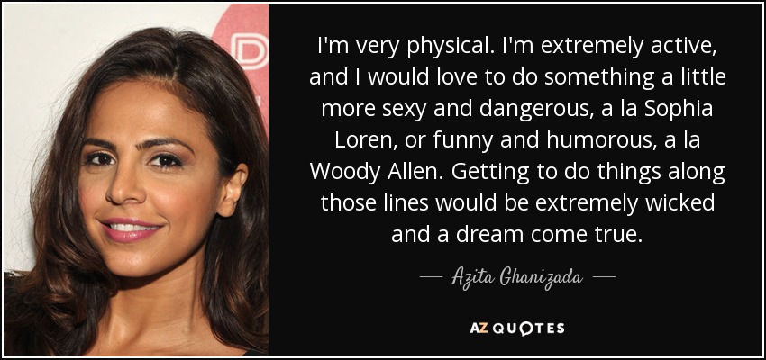 I'm very physical. I'm extremely active, and I would love to do something a little more sexy and dangerous, a la Sophia Loren, or funny and humorous, a la Woody Allen. Getting to do things along those lines would be extremely wicked and a dream come true. - Azita Ghanizada