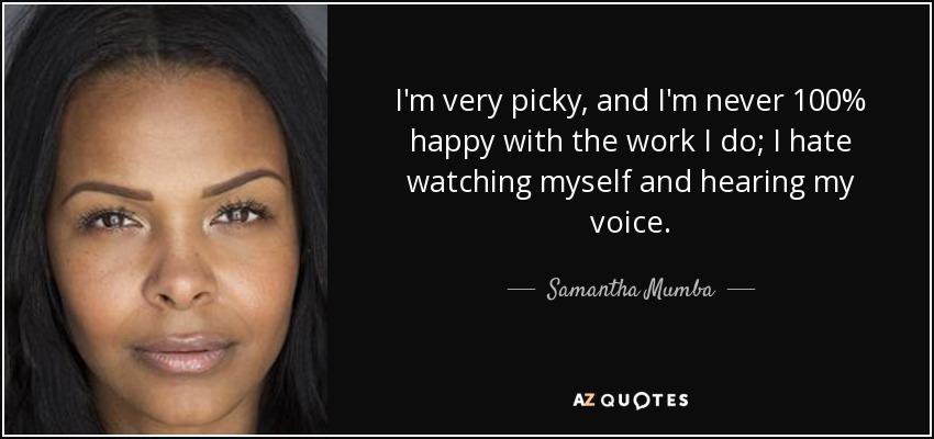 I'm very picky, and I'm never 100% happy with the work I do; I hate watching myself and hearing my voice. - Samantha Mumba