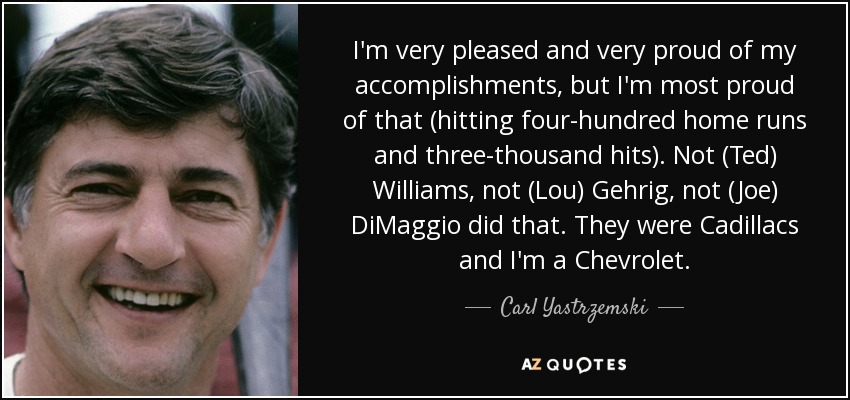 I'm very pleased and very proud of my accomplishments, but I'm most proud of that (hitting four-hundred home runs and three-thousand hits). Not (Ted) Williams, not (Lou) Gehrig, not (Joe) DiMaggio did that. They were Cadillacs and I'm a Chevrolet. - Carl Yastrzemski