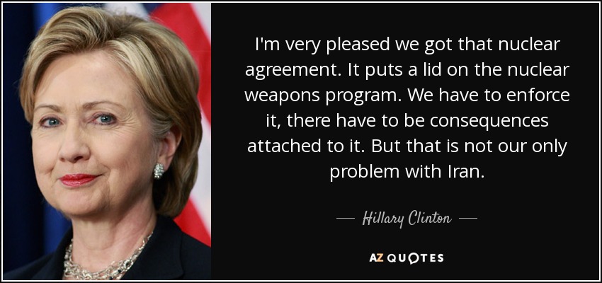I'm very pleased we got that nuclear agreement. It puts a lid on the nuclear weapons program. We have to enforce it, there have to be consequences attached to it. But that is not our only problem with Iran. - Hillary Clinton