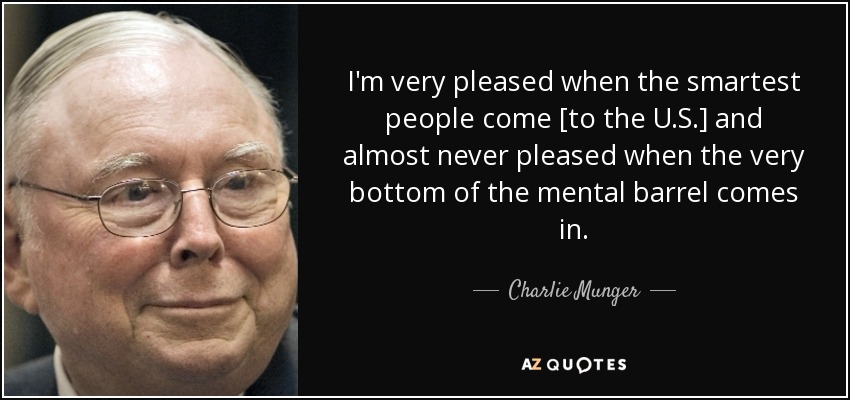 I'm very pleased when the smartest people come [to the U.S.] and almost never pleased when the very bottom of the mental barrel comes in. - Charlie Munger