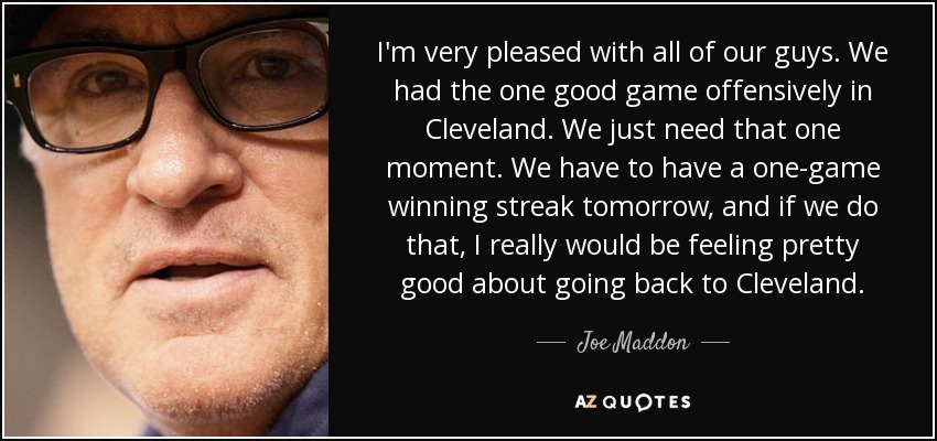 I'm very pleased with all of our guys. We had the one good game offensively in Cleveland. We just need that one moment. We have to have a one-game winning streak tomorrow, and if we do that, I really would be feeling pretty good about going back to Cleveland. - Joe Maddon