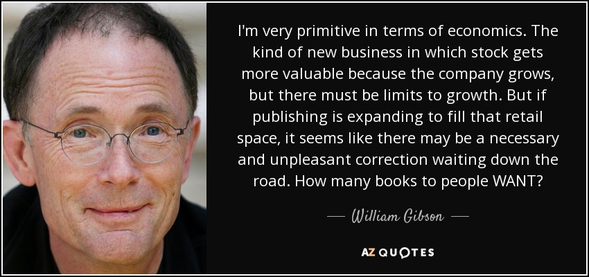 I'm very primitive in terms of economics. The kind of new business in which stock gets more valuable because the company grows, but there must be limits to growth. But if publishing is expanding to fill that retail space, it seems like there may be a necessary and unpleasant correction waiting down the road. How many books to people WANT? - William Gibson