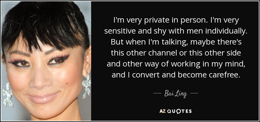 I'm very private in person. I'm very sensitive and shy with men individually. But when I'm talking, maybe there's this other channel or this other side and other way of working in my mind, and I convert and become carefree. - Bai Ling