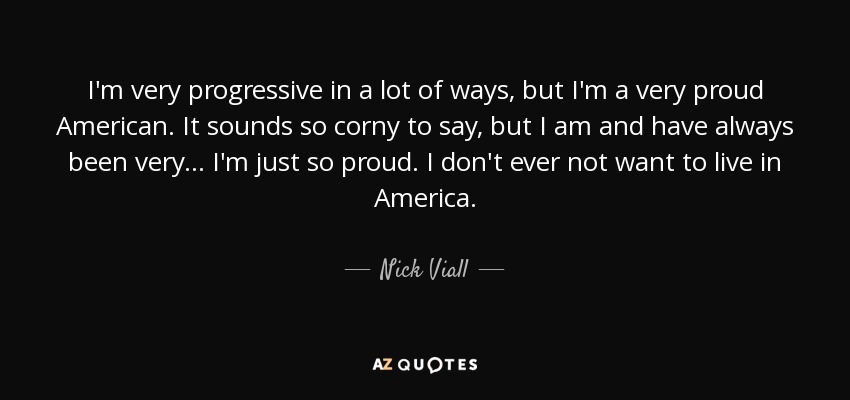 I'm very progressive in a lot of ways, but I'm a very proud American. It sounds so corny to say, but I am and have always been very... I'm just so proud. I don't ever not want to live in America. - Nick Viall