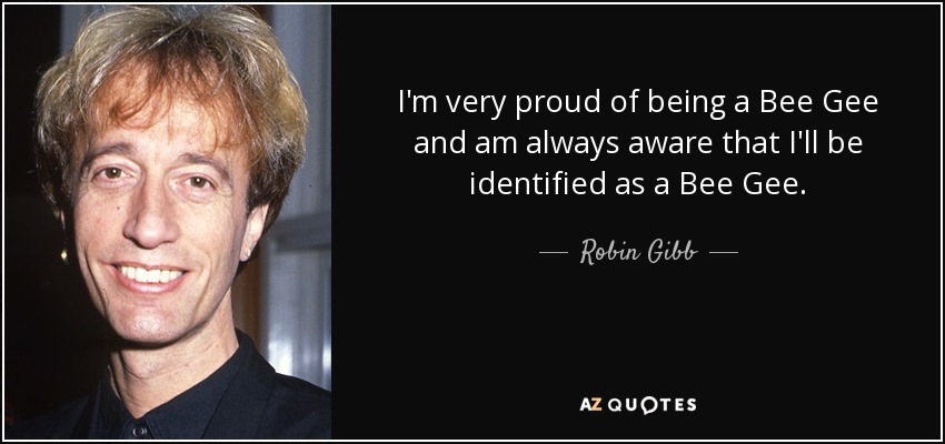 I'm very proud of being a Bee Gee and am always aware that I'll be identified as a Bee Gee. - Robin Gibb