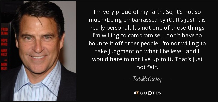 I'm very proud of my faith. So, it's not so much (being embarrassed by it). It's just it is really personal. It's not one of those things I'm willing to compromise. I don't have to bounce it off other people. I'm not willing to take judgment on what I believe - and I would hate to not live up to it. That's just not fair. - Ted McGinley