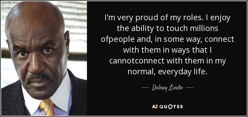 I'm very proud of my roles. I enjoy the ability to touch millions ofpeople and, in some way, connect with them in ways that I cannotconnect with them in my normal, everyday life. - Delroy Lindo