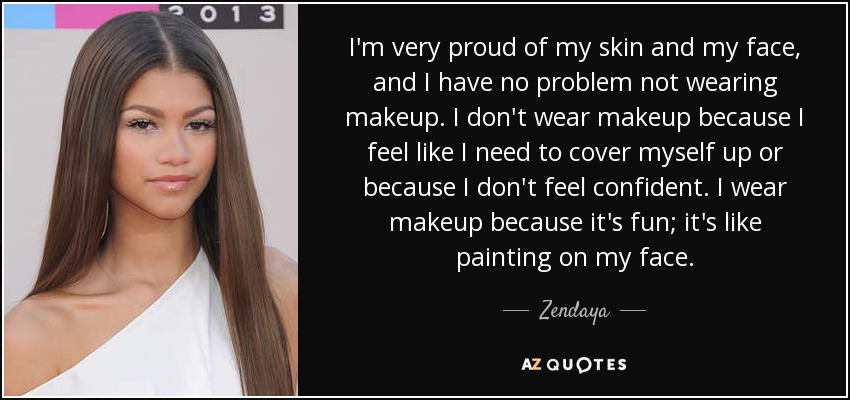 I'm very proud of my skin and my face, and I have no problem not wearing makeup. I don't wear makeup because I feel like I need to cover myself up or because I don't feel confident. I wear makeup because it's fun; it's like painting on my face. - Zendaya