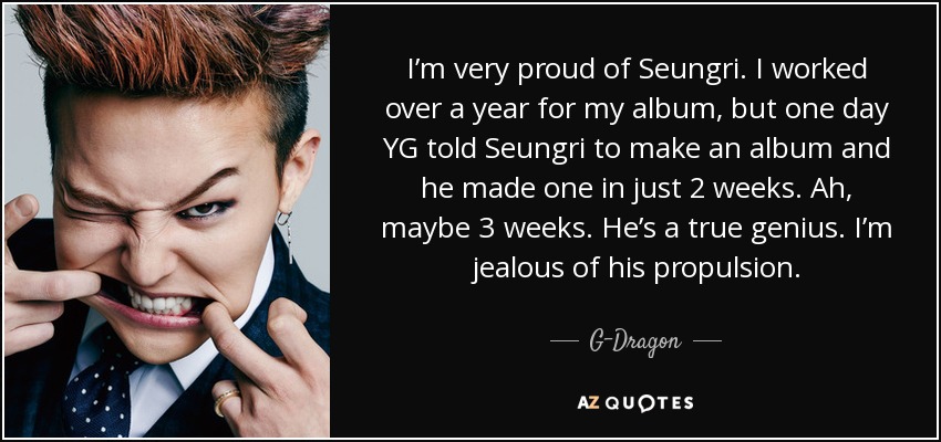 I’m very proud of Seungri. I worked over a year for my album, but one day YG told Seungri to make an album and he made one in just 2 weeks. Ah, maybe 3 weeks. He’s a true genius. I’m jealous of his propulsion. - G-Dragon