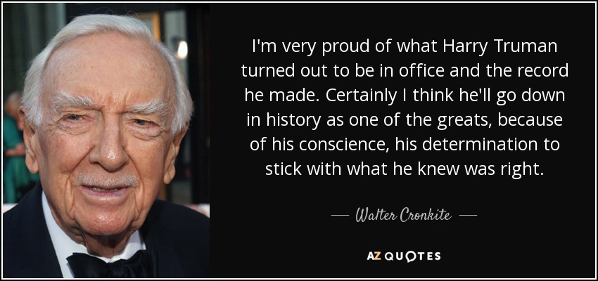 I'm very proud of what Harry Truman turned out to be in office and the record he made. Certainly I think he'll go down in history as one of the greats, because of his conscience, his determination to stick with what he knew was right. - Walter Cronkite