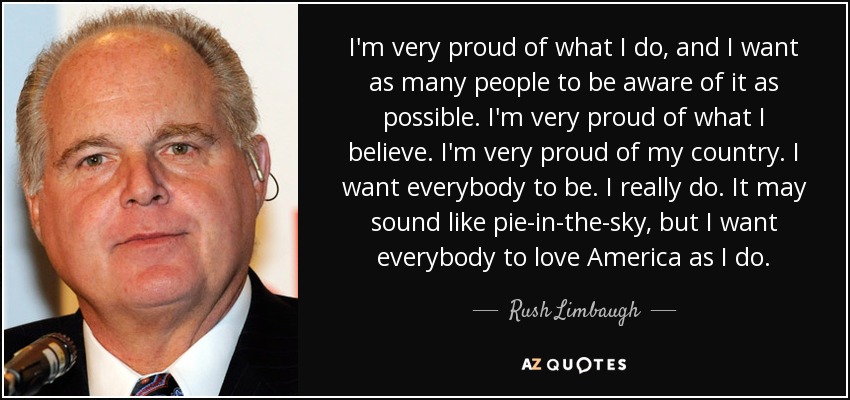 I'm very proud of what I do, and I want as many people to be aware of it as possible. I'm very proud of what I believe. I'm very proud of my country. I want everybody to be. I really do. It may sound like pie-in-the-sky, but I want everybody to love America as I do. - Rush Limbaugh