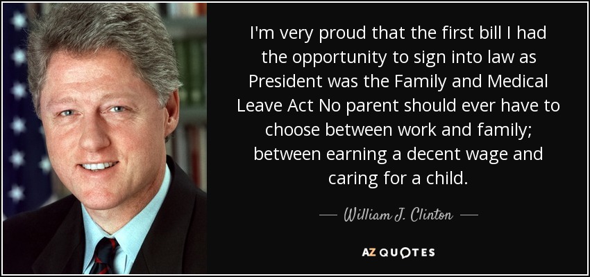 I'm very proud that the first bill I had the opportunity to sign into law as President was the Family and Medical Leave Act No parent should ever have to choose between work and family; between earning a decent wage and caring for a child. - William J. Clinton