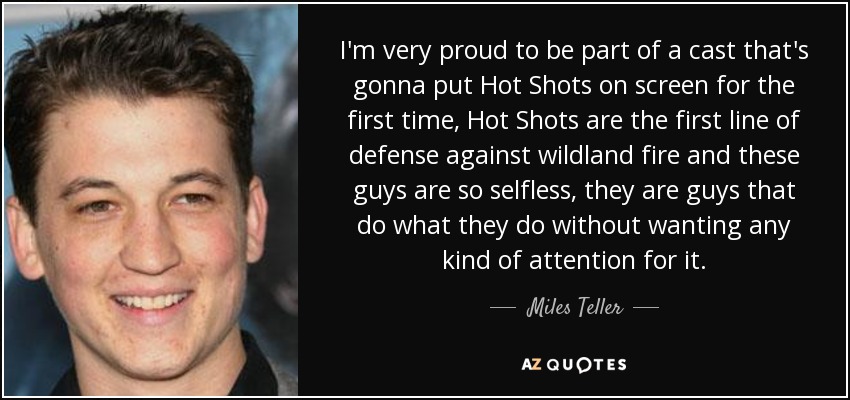 I'm very proud to be part of a cast that's gonna put Hot Shots on screen for the first time, Hot Shots are the first line of defense against wildland fire and these guys are so selfless, they are guys that do what they do without wanting any kind of attention for it. - Miles Teller