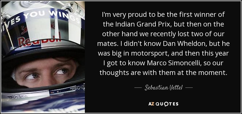 I'm very proud to be the first winner of the Indian Grand Prix, but then on the other hand we recently lost two of our mates. I didn't know Dan Wheldon, but he was big in motorsport, and then this year I got to know Marco Simoncelli, so our thoughts are with them at the moment. - Sebastian Vettel