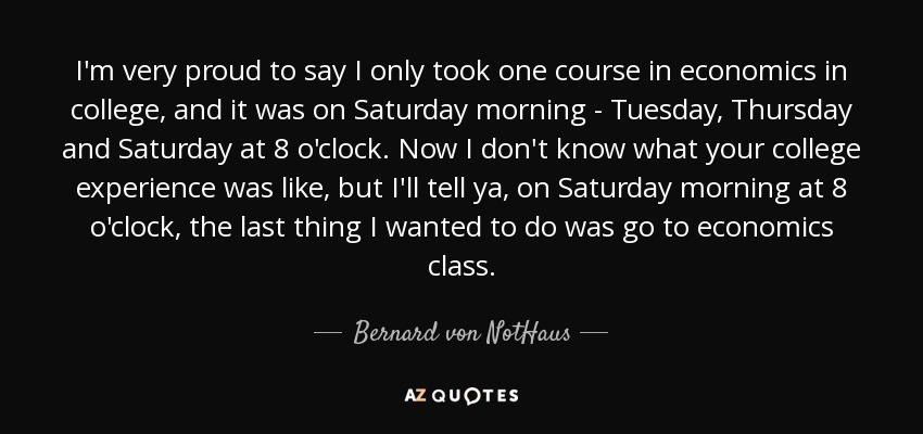 I'm very proud to say I only took one course in economics in college, and it was on Saturday morning - Tuesday, Thursday and Saturday at 8 o'clock. Now I don't know what your college experience was like, but I'll tell ya, on Saturday morning at 8 o'clock, the last thing I wanted to do was go to economics class. - Bernard von NotHaus