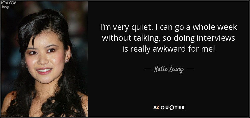 I'm very quiet. I can go a whole week without talking, so doing interviews is really awkward for me! - Katie Leung