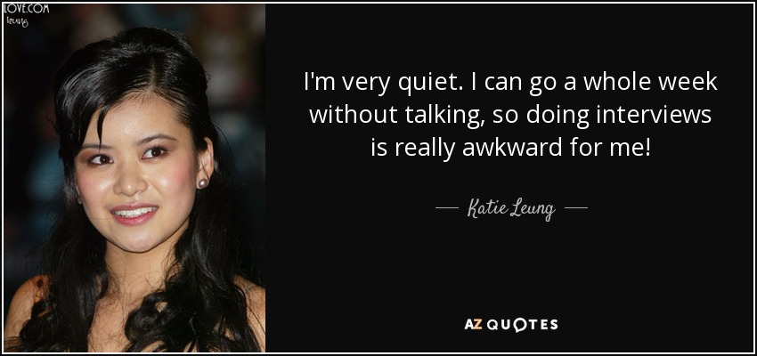 I'm very quiet. I can go a whole week without talking, so doing interviews is really awkward for me! - Katie Leung