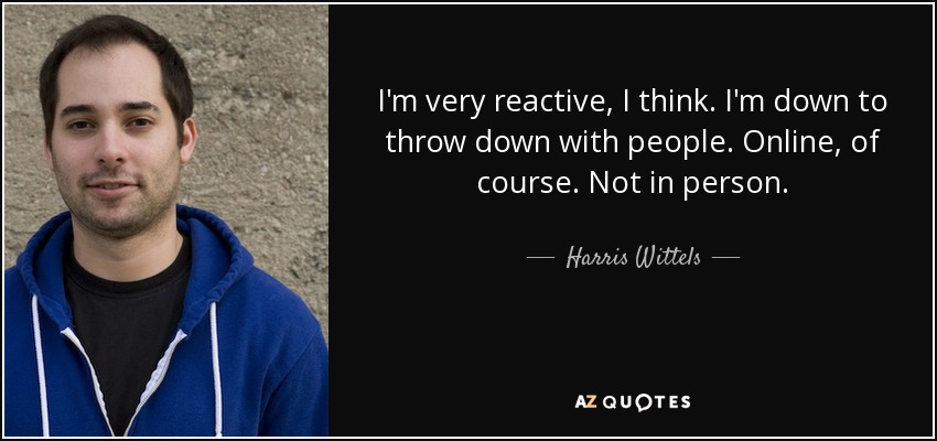 I'm very reactive, I think. I'm down to throw down with people. Online, of course. Not in person. - Harris Wittels