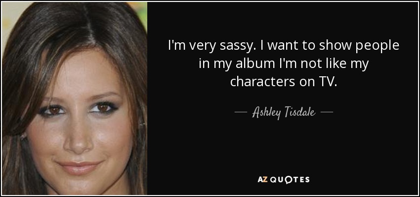 I'm very sassy. I want to show people in my album I'm not like my characters on TV. - Ashley Tisdale
