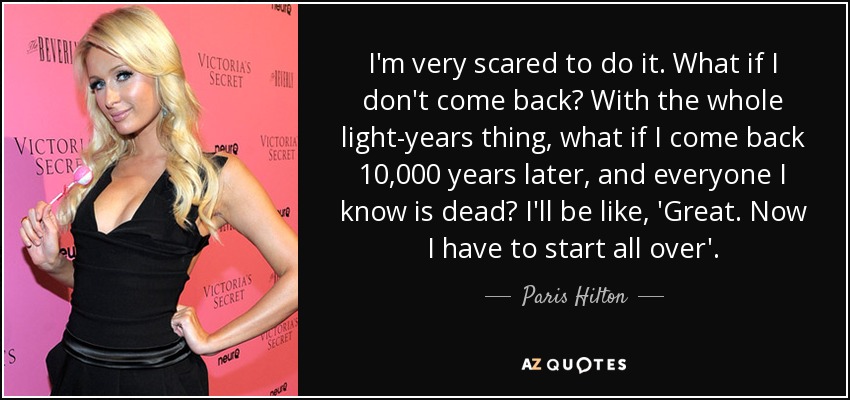 I'm very scared to do it. What if I don't come back? With the whole light-years thing, what if I come back 10,000 years later, and everyone I know is dead? I'll be like, 'Great. Now I have to start all over'. - Paris Hilton