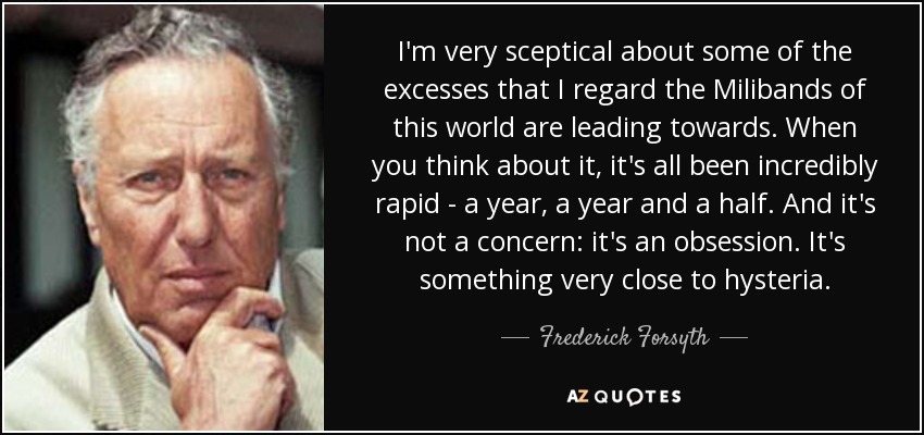 I'm very sceptical about some of the excesses that I regard the Milibands of this world are leading towards. When you think about it, it's all been incredibly rapid - a year, a year and a half. And it's not a concern: it's an obsession. It's something very close to hysteria. - Frederick Forsyth