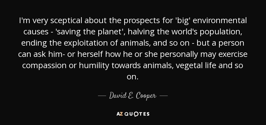 I'm very sceptical about the prospects for 'big' environmental causes - 'saving the planet', halving the world's population, ending the exploitation of animals, and so on - but a person can ask him- or herself how he or she personally may exercise compassion or humility towards animals, vegetal life and so on. - David E. Cooper