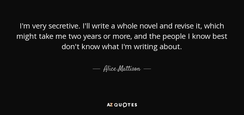 I'm very secretive. I'll write a whole novel and revise it, which might take me two years or more, and the people I know best don't know what I'm writing about. - Alice Mattison