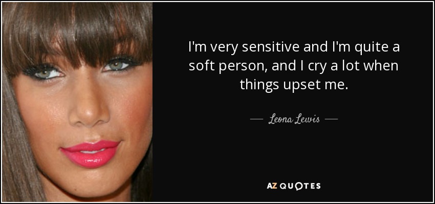 I'm very sensitive and I'm quite a soft person, and I cry a lot when things upset me. - Leona Lewis