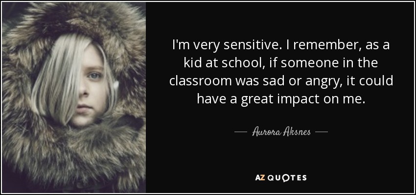 I'm very sensitive. I remember, as a kid at school, if someone in the classroom was sad or angry, it could have a great impact on me. - Aurora Aksnes