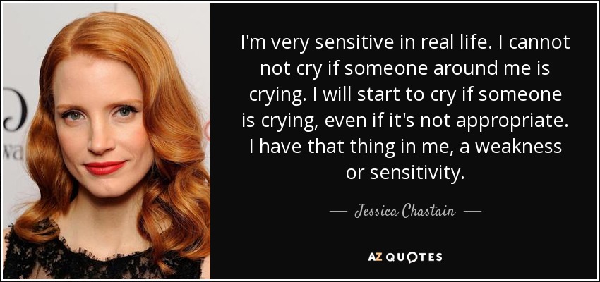 I'm very sensitive in real life. I cannot not cry if someone around me is crying. I will start to cry if someone is crying, even if it's not appropriate. I have that thing in me, a weakness or sensitivity. - Jessica Chastain