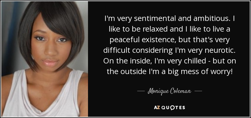 I'm very sentimental and ambitious. I like to be relaxed and I like to live a peaceful existence, but that's very difficult considering I'm very neurotic. On the inside, I'm very chilled - but on the outside I'm a big mess of worry! - Monique Coleman