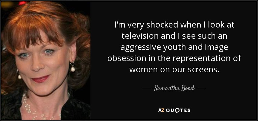I'm very shocked when I look at television and I see such an aggressive youth and image obsession in the representation of women on our screens. - Samantha Bond