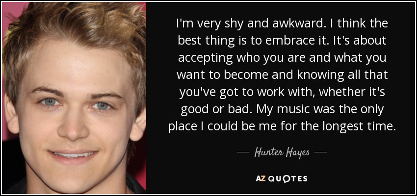 I'm very shy and awkward. I think the best thing is to embrace it. It's about accepting who you are and what you want to become and knowing all that you've got to work with, whether it's good or bad. My music was the only place I could be me for the longest time. - Hunter Hayes