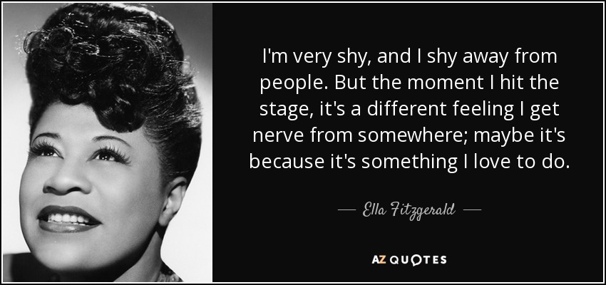 I'm very shy, and I shy away from people. But the moment I hit the stage, it's a different feeling I get nerve from somewhere; maybe it's because it's something I love to do. - Ella Fitzgerald