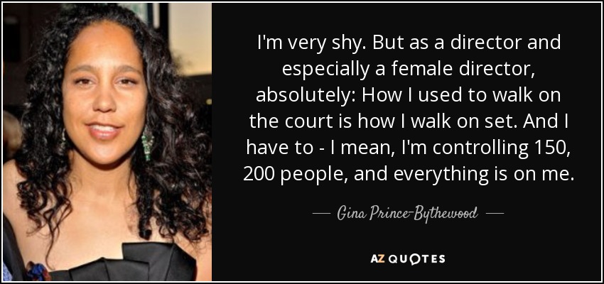 I'm very shy. But as a director and especially a female director, absolutely: How I used to walk on the court is how I walk on set. And I have to - I mean, I'm controlling 150, 200 people, and everything is on me. - Gina Prince-Bythewood