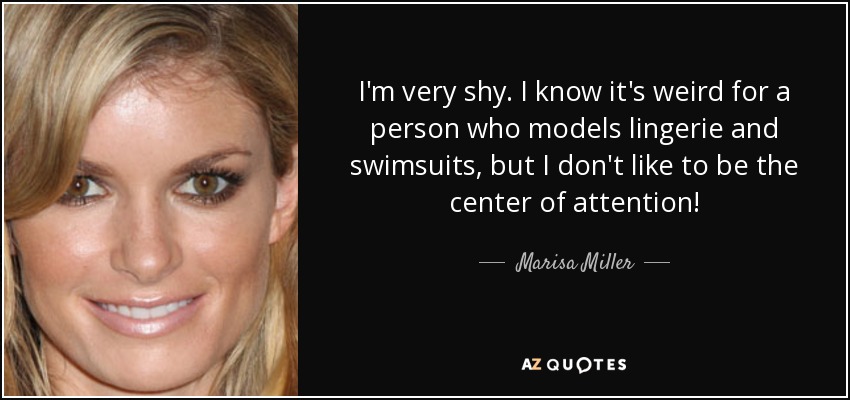 I'm very shy. I know it's weird for a person who models lingerie and swimsuits, but I don't like to be the center of attention! - Marisa Miller