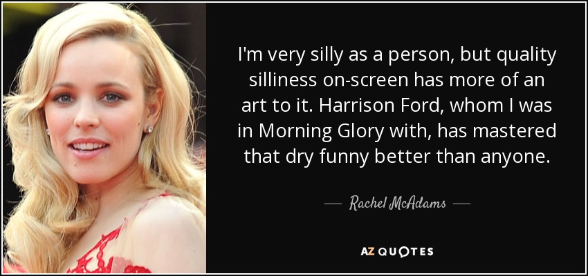 I'm very silly as a person, but quality silliness on-screen has more of an art to it. Harrison Ford, whom I was in Morning Glory with, has mastered that dry funny better than anyone. - Rachel McAdams