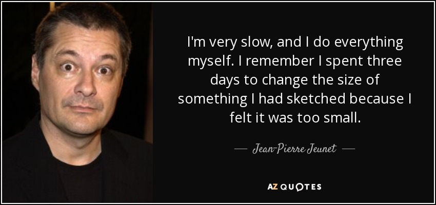 I'm very slow, and I do everything myself. I remember I spent three days to change the size of something I had sketched because I felt it was too small. - Jean-Pierre Jeunet