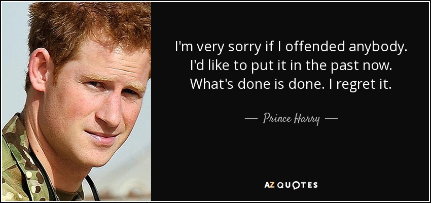 I'm very sorry if I offended anybody. I'd like to put it in the past now. What's done is done. I regret it. - Prince Harry