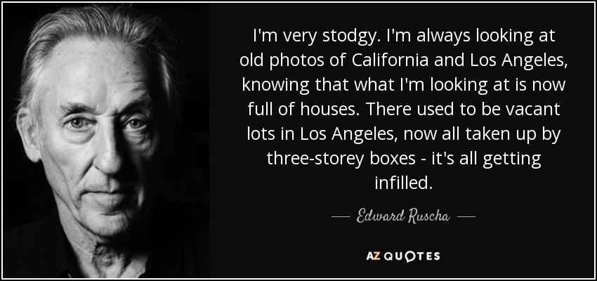 I'm very stodgy. I'm always looking at old photos of California and Los Angeles, knowing that what I'm looking at is now full of houses. There used to be vacant lots in Los Angeles, now all taken up by three-storey boxes - it's all getting infilled. - Edward Ruscha