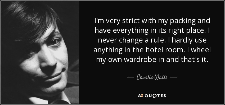 I'm very strict with my packing and have everything in its right place. I never change a rule. I hardly use anything in the hotel room. I wheel my own wardrobe in and that's it. - Charlie Watts