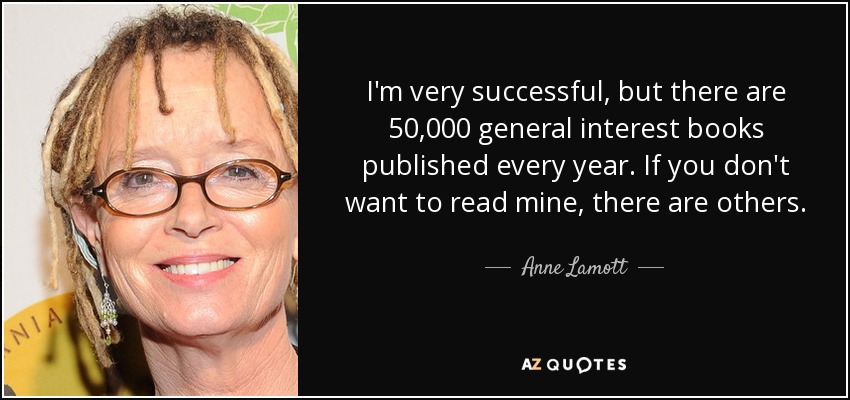 I'm very successful, but there are 50,000 general interest books published every year. If you don't want to read mine, there are others. - Anne Lamott