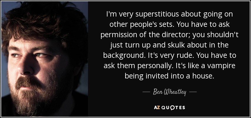 I'm very superstitious about going on other people's sets. You have to ask permission of the director; you shouldn't just turn up and skulk about in the background. It's very rude. You have to ask them personally. It's like a vampire being invited into a house. - Ben Wheatley